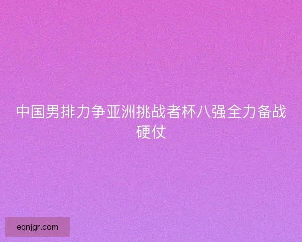 中国男排力争亚洲挑战者杯八强全力备战硬仗