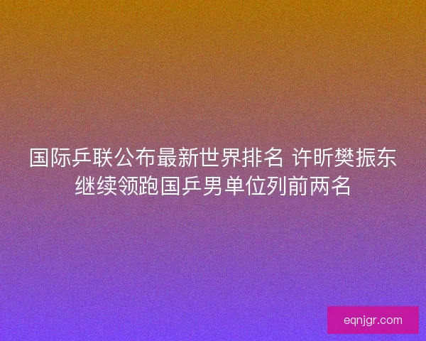 国际乒联公布最新世界排名 许昕樊振东继续领跑国乒男单位列前两名
