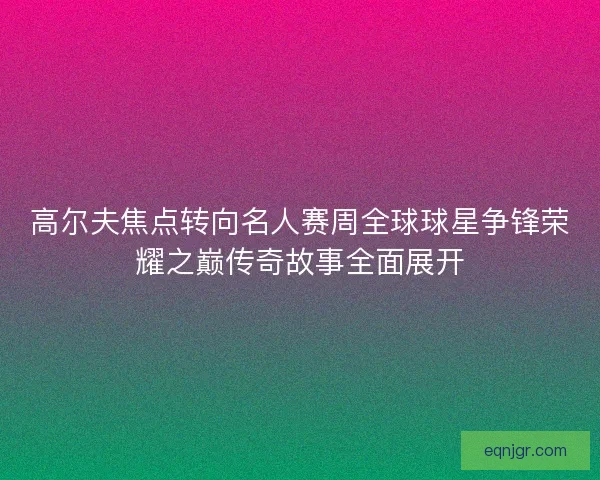 高尔夫焦点转向名人赛周全球球星争锋荣耀之巅传奇故事全面展开