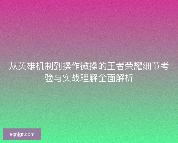 从英雄机制到操作微操的王者荣耀细节考验与实战理解全面解析